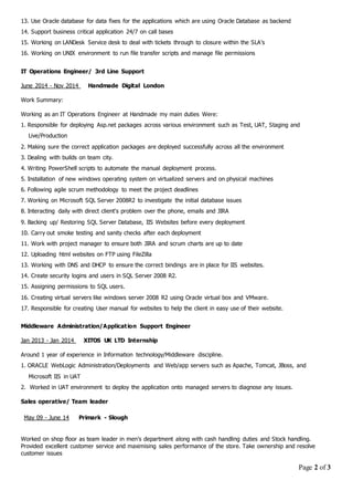 Page 2 of 3
13. Use Oracle database for data fixes for the applications which are using Oracle Database as backend
14. Support business critical application 24/7 on call bases
15. Working on LANDesk Service desk to deal with tickets through to closure within the SLA’s
16. Working on UNIX environment to run file transfer scripts and manage file permissions
IT Operations Engineer/ 3rd Line Support
June 2014 - Nov 2014 Handmade Digital London
10. Carry out smoke testing and sanity checks after each deployment
11. Work with project manager to ensure both JIRA and scrum charts are up to date
12. Uploading html websites on FTP using FileZilla
13. Working with DNS and DHCP to ensure the correct bindings are in place for IIS websites.
14. Create security logins and users in SQL Server 2008 R2.
15. Assigning permissions to SQL users.
16. Creating virtual servers like windows server 2008 R2 using Oracle virtual box and VMware.
17. Responsible for creating User manual for websites to help the client in easy use of their website.
Middleware Administration/Application Support Engineer
Jan 2013 - Jan 2014 XITOS UK LTD Internship
Around 1 year of experience in Information technology/Middleware discipline.
1. ORACLE WebLogic Administration/Deployments and Web/app servers such as Apache, Tomcat, JBoss, and
Microsoft IIS in UAT
2. Worked in UAT environment to deploy the application onto managed servers to diagnose any issues.
Sales operative/ Team leader
Worked on shop floor as team leader in men’s department along with cash handling duties and Stock handling.
Provided excellent customer service and maximising sales performance of the store. Take ownership and resolve
customer issues
Work Summary:
Working as an IT Operations Engineer at Handmade my main duties Were:
1. Responsible for deploying Asp.net packages across various environment such as Test, UAT, Staging and
Live/Production
2. Making sure the correct application packages are deployed successfully across all the environment
3. Dealing with builds on team city.
4. Writing PowerShell scripts to automate the manual deployment process.
5. Installation of new windows operating system on virtualized servers and on physical machines
6. Following agile scrum methodology to meet the project deadlines
7. Working on Microsoft SQL Server 2008R2 to investigate the initial database issues
8. Interacting daily with direct client's problem over the phone, emails and JIRA
9. Backing up/ Restoring SQL Server Database, IIS Websites before every deployment
May 09 - June 14 Primark - Slough
 