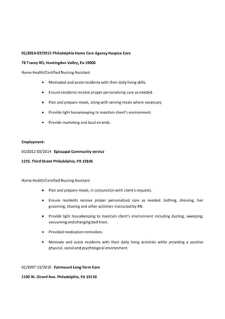 05/2014-07/2015 Philadelphia Home Care Agency Hospice Care
78 Tracey RD, Huntingdon Valley, Pa 19006
Home Health/Certified Nursing Assistant
• Motivated and assist residents with their daily living skills.
• Ensure residents receive proper personalizing care as needed.
• Plan and prepare meals, along with serving meals where necessary.
• Provide light housekeeping to maintain client’s environment.
• Provide marketing and local errands.
Employment:
03/2012-05/2014 Episcopal Community service
225S. Third Street Philadelphia, PA 19106
Home Health/Certified Nursing Assistant
• Plan and prepare meals, in conjunction with client’s requests.
• Ensure residents receive proper personalized care as needed: bathing, dressing, hair
grooming, Shaving and other activities instructed by RN.
• Provide light housekeeping to maintain client’s environment including dusting, sweeping,
vacuuming and changing bed linen.
• Provided medication reminders.
• Motivate and assist residents with their daily living activities while providing a positive
physical, social and psychological environment.
02/1997-11/2010 Fairmount Long Term Care
2100 W. Girard Ave. Philadelphia, PA 19130
 