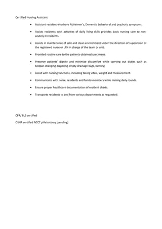 Certified Nursing Assistant
• Assistant resident who have Alzheimer’s, Dementia behavioral and psychotic symptoms.
• Assists residents with activities of daily living skills provides basic nursing care to non-
acutely ill residents.
• Assists in maintenance of safe and clean environment under the direction of supervision of
the registered nurse or LPN in charge of the team or unit.
• Provided routine care to the patients obtained specimens.
• Preserve patients’ dignity and minimize discomfort while carrying out duties such as
bedpan changing diapering empty drainage bags, bathing.
• Assist with nursing functions, including taking vitals, weight and measurement.
• Communicate with nurse, residents and family members while making daily rounds.
• Ensure proper healthcare documentation of resident charts.
• Transports residents to and from various departments as requested.
CPR/ BLS certified
OSHA certified NCCT phlebotomy (pending)
 