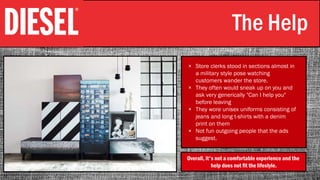 The Help
× Store clerks stood in sections almost in
a military style pose watching
customers wander the store.
× They often would sneak up on you and
ask very generically "Can I help you"
before leaving
× They wore unisex uniforms consisting of
jeans and long t-shirts with a denim
print on them
× Not fun outgoing people that the ads
suggest.
Overall, it's not a comfortable experience and the
help does not fit the lifestyle.
 