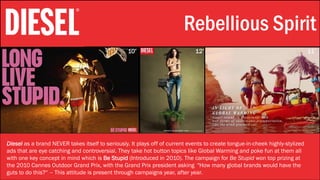 Stylistic Identity Rebellious Spirit
Diesel as a brand NEVER takes itself to seriously. It plays off of current events to create tongue-in-cheek highly-stylized
ads that are eye catching and controversial. They take hot button topics like Global Warming and poke fun at them all
with one key concept in mind which is Be Stupid (Introduced in 2010). The campaign for Be Stupid won top prizing at
the 2010 Cannes Outdoor Grand Prix, with the Grand Prix president asking "How many global brands would have the
guts to do this?“ – This attitude is present through campaigns year, after year.
10’ 12’ 11’
 