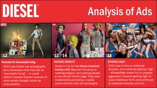 Stylistic Identity Analysis of Ads
‘12 ‘13/‘14 ‘15
Portraits For Successful Living #DIESELREBOOT #DIESELHIGH
2012 saw Diesel use photography
as to showcase what they see as
“successful living” – in usual
fashion showed stylized versions of
what society thought would be
unsuccessful.
Diesel in 13/14 had Nicola Formichetti
leading a shift. They start focusing on
hashtag slogans, and pushing people
to the official Tumblr page. They were
inadvertently promoting a social
cause diversity with the campaigns.
2015 was a time to celebrate
diversity, and celebrate getting ‘high’
– #DieselHigh pokes fun at peoples
aggression towards getting high (in
usual rebellious form) and continues
to celebrate diversity and fun.
 