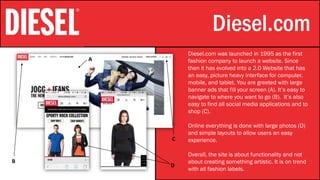 Stylistic Identity Diesel.com
Diesel.com was launched in 1995 as the first
fashion company to launch a website. Since
then it has evolved into a 2.0 Website that has
an easy, picture heavy interface for computer,
mobile, and tablet. You are greeted with large
banner ads that fill your screen (A). It’s easy to
navigate to where you want to go (B). It’s also
easy to find all social media applications and to
shop (C).
Online everything is done with large photos (D)
and simple layouts to allow users an easy
experience.
Overall, the site is about functionality and not
about creating something artistic. It is on trend
with all fashion labels.
A
B
C
D
 