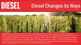 Stylistic Identity Diesel Changes its Ways
Diesel’s Brave Materials introduced in the upcoming collections will be the first of all textiles made from hemp and
nettle. Using new, unusual and innovative fabrics in trendy everyday wear is a rising trend and Diesel will be one of the
first worldwide mainstream brands to implement sustainable fabrics into their designs. There are many good reasons
why hemp fibre should be more intensively applied in the textile and fashion industry. It is known that hemp is one of
the most durable natural fibres available, with a warm, breathable and absorbent quality. Furthermore, hemp is grown
without using chemicals, this makes it more sustainable than growing cotton.
 