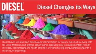 Stylistic Identity Diesel Changes its Ways
Diesel brand will also start developing implementation for natural dyes and air-dying both
for Brave Materials and organic cotton fabrics produced only in environmentally friendly
methods, not damaging the health of factory workers (natural dying, sandblasting with a
machine, or bleaching).
 