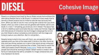 Stylistic Identity Cohesive Image
Diesel is a cohesive brand lead by Renzo Rosso values that embrace the
alternative lifestyle that is to Be Stupid. A customer knows easily how to
identify a Diesel product and is invited to take life less seriously with
them. When you see an ad of a man running with a blind man (you think
Diesel), when you enter a store and are greeted with leather, denim and
studs in a rock n’ roll setting, you know you are in Diesel. The layout has
a bit of a rebellious spirit and looks like your really cool friends mega loft
with little pieces of innovative new technology to always gently remind
you that Diesel is about consistency and evolution with its image and
trying to capture your attention. But it’s not perfect…
Despite being invited to be crazy with them, you are greeted with the
opposite when you look at the sales staff. A smile is not often found as
they look like drones decked out in denim that stand almost militaristic
like in sections watching customers like a hawk. They need to watch the
1995 Cult-classic Empire Records (trailer here). Those are the sales
people that should be working at Diesel. Diesel needs to create a retail
family of individuals that sell to complete it’s image cohesiveness and
truly represent its brand.
 
