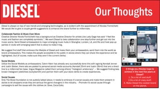 Stylistic Identity Our Thoughts
Diesel is always on top of new trends and emerging technologies, as is evident with the appointment of Nicolas Formichetti.
We would like to give a couple gentle suggestions to enhance the brand further to millennials.
Collaborate Fashion & Music Even More:
Creative Director Nicola Formichetti has a background as Creative Director for artists Like Lady Gaga has said “I feel like
music and fashion are completely symbiotic.”. We want Diesel to take collaboration one step-further and get out into the
music scene. Send Diesel ambassadors to major emerging music hubs in Shanghai, London, LA, and Rio and host pop-up
parties in clubs with emerging talent that is about to make it big.
We suggest find staff that embrace the lifestyle of Diesel and make them your ambassadors, send them into the world as
brand ambassadors. This makes the people accessible to the public in stores where they can share the experience and be
highlighted. (but of course, make sure they aren’t the current clerks)
Social Models
Utilize the Social Models as ambassadors. Calvin Klein has already very successfully done this with signing Kendall Jenner
and Justin Bieber, there ads are posted to personal social media accounts (Kendall 25mil and Justin 26mil) that are a direct
line to a millennial fan base. Vogue Magazine called them (among others) “Instagram aristocracy”. – We suggest finding less
known Instagram celebrities (luckybsmith) and partner them with your store clerks to create experiences.
Social Causes
Only The Brave foundation is not publicly talked about, it needs to embrace it’s social causes and make them present in
stores to let shoppers know they are serious the game changers in the industry. - Promote it’s social cause through
campaigns to sell the cause with the clothes (ie: Dove, Coca-Cola).
3 things you (Nicola) hope to
achieve in the next five years at
Diesel?
1. Do a lot of cool stuff.
2.Do a lot of crazy stuff.
3. Make Diesel the coolest brand
on the planet.
 