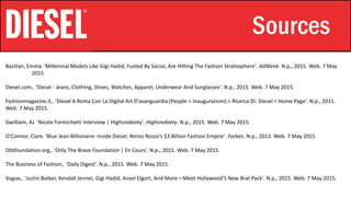 Stylistic Identity Sources
Bazilian, Emma. 'Millennial Models Like Gigi Hadid, Fueled By Social, Are Hitting The Fashion Stratosphere'. AdWeek. N.p., 2015. Web. 7 May
2015.
Diesel.com,. 'Diesel - Jeans, Clothing, Shoes, Watches, Apparel, Underwear And Sunglasses'. N.p., 2015. Web. 7 May 2015.
Fashionmagazine.it,. 'Diesel A Roma Con La Digital Art D'avanguardia (People > Inaugurazioni) < Ricerca Di: Diesel < Home Page'. N.p., 2015.
Web. 7 May 2015.
Gwilliam, AJ. 'Nicola Formichetti Interview | Highsnobiety'. Highsnobiety. N.p., 2015. Web. 7 May 2015.
O'Connor, Clare. 'Blue Jean Billionaire: Inside Diesel, Renzo Rosso's $3 Billion Fashion Empire'. Forbes. N.p., 2013. Web. 7 May 2015.
Otbfoundation.org,. 'Only The Brave Foundation | En Cours'. N.p., 2015. Web. 7 May 2015.
The Business of Fashion,. 'Daily Digest'. N.p., 2015. Web. 7 May 2015.
Vogue,. 'Justin Bieber, Kendall Jenner, Gigi Hadid, Ansel Elgort, And More—Meet Hollywood’S New Brat Pack'. N.p., 2015. Web. 7 May 2015.
 