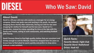 Who We Saw: David
About David:
David is a 38 year-old man who works as a manager for an energy
company. Diesel was quite new and exciting in his youth. He started
shopping there shortly after University. During our visit he was seen
shopping for clothes for himself and his two sons. David isn‘t a
trendsetter, instead he enjoys spending his time at the lake with the
family and friends, eating at sushi restaurants, and watching football
with friends.
David Chooses Diesel to find high-quality clothes that are consistant and
trendy enough to suit his lifestyle. David has shopped here for years so
knows how to find what he wants quickly and prefers to shop alone
without a sales assistant.
Quick Facts:
Favorite Movie: Fight Club
Favorite Band: Radiohead
Drives: Audi A3
 