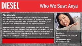 Who We Saw: Anya
About Anya:
Anya likes to shop. Anya likes brands, you can tell because while
shopping at Diesel she was deccorated with a Louis Vuitton handbag,
Ray Ban glasses, Nike shoes, and Lulu lemon pants. She works as as a
television sales women in Shang-Hai and is in Milan to shop.
High-end brands weren‘t always attainable for Anya, but in recent
years she has received a higher salary that allows her to shop. She is 31
with no kids, but is in a serious relationship. She likes to think she is a
trendsetter. To her Diesel isn‘t a lifestyle, it‘s another piece to her
collection of brand name products.
Quick Facts:
Favorite Movie: The Princess
Bride
Favorite Band: 2NE1
Drives: Bacjun 730
 