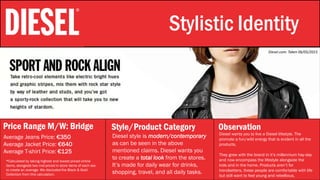 Stylistic Identity Stylistic Identity
Price Range M/W: Bridge Style/Product Category Observation
Average Jeans Price: €350
Average Jacket Price: €640
Average T-shirt Price: €125
Diesel wants you to live a Diesel lifestyle. The
promote a fun/wild energy that is evident in all the
products.
They grew with the brand in it’s millennium hay-day
and now encompass the lifestyle alongside the
kids and in the home. Products aren’t for
trendsetters, these people are comfortable with life
but still want to feel young and rebellious.
*Calculated by taking highest and lowest priced online
items, alongside two mid-priced in store items of each sex
to create an average. We discluded the Black & Gold
Collection from this calculation.
Diesel.com: Taken 06/05/2015
Diesel style is modern/contemporary
as can be seen in the above
mentioned claims. Diesel wants you
to create a total look from the stores.
It’s made for daily wear for drinks,
shopping, travel, and all daily tasks.
 