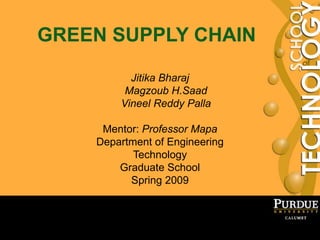 1
GREEN SUPPLY CHAIN
Jitika Bharaj
Magzoub H.Saad
Vineel Reddy Palla
Mentor: Professor Mapa
Department of Engineering
Technology
Graduate School
Spring 2009
 