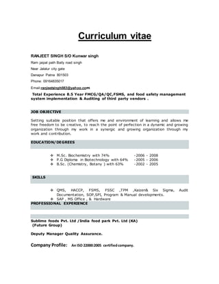 Curriculum vitae
RANJEET SINGH S/O Kunwar singh
Ram jaipal path Baily road singh
Near Jalalur city gate
Danapur Patna 801503
Phone: 09164835017
Email:ranjeetsingh083@yahoo.com
Total Experience 8.5 Year FMCG/QA/QC,FSMS, and food safety management
system implementation & Auditing of third party vendors .
JOB OBJECTIVE
Setting suitable position that offers me and environment of learning and allows me
free freedom to be creative, to reach the point of perfection in a dynamic and growing
organization through my work in a synergic and growing organization through my
work and contribution.
EDUCATION/DEGREES
 M.Sc. Biochemistry with 74% -2006 - 2008
 P.G Diploma in Biotechnology with 64% -2005 - 2006
 B.Sc. (Chemistry, Botany ) with 63% -2002 - 2005
SKILLS
 QMS, HACCP, FSMS, FSSC ,TPM ,Kaizen& Six Sigma, Audit
Documentation, SOP,SPI, Program & Manual developments.
 SAP , MS Office , & Hardware
PROFESSIONAL EXPERIENCE
Sublime foods Pvt. Ltd /India food park Pvt. Ltd (KA)
(Future Group)
Deputy Manager Quality Assurance.
Company Profile: An ISO 22000:2005 certifiedcompany.
 