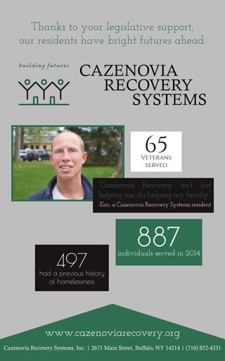 Cazenovia Recovery Systems, Inc. | 2671 Main Street, Buffalo, NY 14214 | (716) 852-4331
www.cazenoviarecovery.org
Thanks to your legislative support,
our residents have bright futures ahead.
“Cazenovia Recovery isn’t just
helping me, it’s helping my family.”
-Eric, a Cazenovia Recovery Systems resident
887individuals served in 2014
497had a previous history
of homelessness
65Veterans
served
 