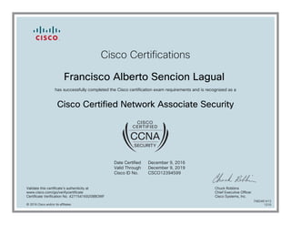 Cisco Certifications
Francisco Alberto Sencion Lagual
has successfully completed the Cisco certification exam requirements and is recognized as a
Cisco Certified Network Associate Security
Date Certified
Valid Through
Cisco ID No.
December 9, 2016
December 9, 2019
CSCO12394599
Validate this certificate's authenticity at
www.cisco.com/go/verifycertificate
Certificate Verification No. 427154169208BOWF
Chuck Robbins
Chief Executive Officer
Cisco Systems, Inc.
© 2016 Cisco and/or its affiliates
7082461413
1215
 