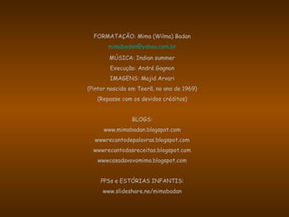 FORMATAÇÃO: Mima (Wilma) Badan
mimabadan@yahoo.com.br
MÚSICA: Indian summer
Execução: André Gagnon
IMAGENS: Majid Arvari
(Pintor nascido em Teerã, no ano de 1969)
(Repasse com os devidos créditos)
BLOGS:
www.mimabadan.blogspot.com
wwwrecantodepalavras.blogspot.com
wwwrecantodasreceitas.blogspot.com
wwwcasadavovomima.blogspot.com
PPSs e ESTÓRIAS INFANTIS:
www.slideshare.ne/mimabadan
 