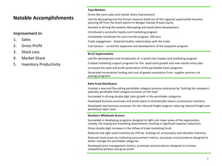 Notable Accomplishments
Tops Markets
Drove like store sales and market share improvement
Led the decoupling and the human resource build-out of this regional supermarket business
spinning off from the Dutch parent to Morgan Stanley Private Equity
Assisted in driving the systems decoupling and stand-alone development
Introduced a successful loyalty card marketing program
Completely revitalized the store brands program, 500 skus
Trade engagement - fostered healthy relationships with the trade
Fuel Centers – co-led the expansion and development of the Gaspoints program
BI-LO Supermarkets
Led the development and introduction of a world class loyalty card marketing program
Created marketing support programs for the rapid store growth and new market entry plan
Increased the sales and profit penetration of the perishable food categories
Generated incremental funding and cost-of-goods concessions from supplier partners via
synergy programs
Kehe Food Distributors
Created a new and flourishing perishable category business enterprise by “putting the company’s
specialty perishable food category business on the map”
Succeeded in driving double digit sales growth in the perishable categories
Developed business processes and action plans to dramatically reduce unnecessary inventory
Developed new business processes for the inbound freight program reducing inbound freight and
warehouse labor costs
Dearborn Wholesale Grocers
Succeeded in developing programs designed to right-size major areas of the organization,
namely, the buying and marketing departments resulting in significant expense reductions
Drove double digit increases in the inflow of trade marketing funds
Reduced and right-sized inventory by 25% by shaking out unnecessary and obsolete inventory
Reduced stock losses by instituting procurement metrics, processes and procedures designed to
better manage the perishable categories
Developed price management metrics, processes and procedures designed to increase
competitive position and gross profit
Improvement In:
1. Sales
2. Gross Profit
3. Stock Loss
4. Market Share
5. Inventory Productivity
6
 