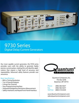 9730 Series
     Digital Delay Current Generators



Our most capable current generator, the 9730 series
provides users with the ability to generate highly
precise current pulses, making this unit ideal for appli-
cations that require a high level of accuracy and
repeatability. Advanced safety features provide user
assurance.

Basic Specifications                                               Quantum Composers, Inc.
• 200 ns Timing Resolution                                              P.O. Box 4248
• 2 or 4 Channel Outputs                                             Bozeman, MT 59772
• 6 Amps Per Channel
• Easy Programming Interface                                Phone       (406) 582-0227
• Integrated Bridgewire Resistance Measurement              Fax         (406) 582-0237
 • Safety Interlocks and Keyed Front Panel Interface        Toll Free   (800) 510-6530

                                                            www.QuantumComposers.com
                                                            sales@quantumcomposers.com
 