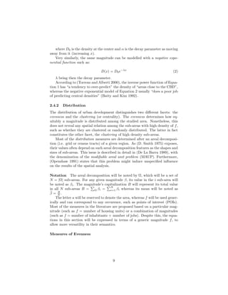 where D0 is the density at the center and α is the decay parameter as moving
away from it (increasing x).
Very similarly, the same magnitude can be modelled with a negative expo-
nential function such as:
D(x) = D0e−λx
(2)
λ being then the decay parameter.
According to (Torrens and Alberti 2000), the inverse power function of Equa-
tion 1 has “a tendency to over-predict” the density of “areas close to the CBD”,
whereas the negative exponential model of Equation 2 usually “does a poor job
of predicting central densities” (Batty and Kim 1992).
2.4.2 Distribution
The distribution of urban development distinguishes two diﬀerent facets: the
evenness and the clustering (or centrality). The evenness determines how eq-
uitably a magnitude is distributed among the studied area. Nonetheless, this
does not reveal any spatial relation among the sub-areas with high density of f,
such as whether they are clustered or randomly distributed. The latter in fact
constitutes the other facet, the clustering of high density sub-areas.
Most of the distribution measures are determined after an areal decomposi-
tion (i.e. grid or census tracts) of a given region. As (D. Smith 1975) exposes,
their values often depend on such areal decomposition features as the shapes and
sizes of sub-areas. This issue is described in detail in (De La Barra 1989), with
the denomination of the modiﬁable areal unit problem (MAUP). Furthermore,
(Openshaw 1991) states that this problem might induce unspeciﬁed inﬂuence
on the results of the spatial analysis.
Notation The areal decomposition will be noted by Ω, which will be a set of
N = |Ω| sub-areas. For any given magnitude β, its value in the i sub-area will
be noted as βi. The magnitude’s capitalization B will represent its total value
in all N sub-areas B = Ω βi =
N
i=1 βi whereas its mean will be noted as
¯β = B
N .
The letter a will be reserved to denote the area, whereas f will be used gener-
ically and can correspond to any occurence, such as points of interest (POIs).
Most of the measures in the literature are proposed based on a particular mag-
nitude (such as f = number of housing units) or a combination of magnitudes
(such as f = number of inhabitants + number of jobs). Despite this, the equa-
tions in this section will be expressed in terms of a generic magnitude f, to
allow more versatility in their semantics.
Measures of Evenness
9
 
