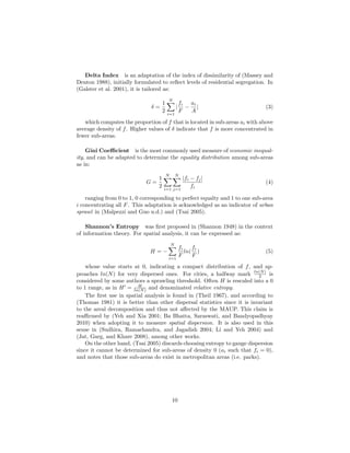 Delta Index is an adaptation of the index of dissimilarity of (Massey and
Denton 1988), initially formulated to reﬂect levels of residential segregation. In
(Galster et al. 2001), it is tailored as:
δ =
1
2
N
i=1
|
fi
F
−
ai
A
| (3)
which computes the proportion of f that is located in sub-areas ai with above
average density of f. Higher values of δ indicate that f is more concentrated in
fewer sub-areas.
Gini Coeﬃcient is the most commonly used measure of economic inequal-
ity, and can be adapted to determine the equality distribution among sub-areas
as in:
G =
1
2
N
i=1
N
j=1
|fi − fj|
fi
(4)
ranging from 0 to 1, 0 corresponding to perfect equalty and 1 to one sub-area
i concentrating all F. This adaptation is acknowledged as an indicator of urban
sprawl in (Malpezzi and Guo n.d.) and (Tsai 2005).
Shannon’s Entropy was ﬁrst proposed in (Shannon 1948) in the context
of information theory. For spatial analysis, it can be expressed as:
H = −
N
i=1
fi
F
ln(
fi
F
) (5)
whose value starts at 0, indicating a compact distribution of f, and ap-
proaches ln(N) for very dispersed ones. For cities, a halfway mark ln(N)
2 is
considered by some authors a sprawling threshold. Often H is rescaled into a 0
to 1 range, as in H = H
ln(N) and denominated relative entropy.
The ﬁrst use in spatial analysis is found in (Theil 1967), and according to
(Thomas 1981) it is better than other dispersal statistics since it is invariant
to the areal decomposition and thus not aﬀected by the MAUP. This claim is
reaﬃrmed by (Yeh and Xia 2001; Ba Bhatta, Saraswati, and Bandyopadhyay
2010) when adopting it to measure spatial dispersion. It is also used in this
sense in (Sudhira, Ramachandra, and Jagadish 2004; Li and Yeh 2004) and
(Jat, Garg, and Khare 2008), among other works.
On the other hand, (Tsai 2005) discards choosing entropy to gauge dispersion
since it cannot be determined for sub-areas of density 0 (ai such that fi = 0),
and notes that those sub-areas do exist in metropolitan areas (i.e. parks).
10
 