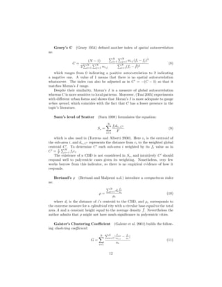 Geary’s C (Geary 1954) deﬁned another index of spatial autocorrelation
as:
C =
(N − 1)
2
N
i=1
N
j=1 wi,j
N
i=1
N
j=1 wi,j(fi − fj)2
N
i=1(fi − ¯f)2
(8)
which ranges from 0 indicating a positive autocorrelation to 2 indicating
a negative one. A value of 1 means that there is no spatial autocorrelation
whatsoever. The index can also be adjusted as in C = −(C − 1) so that it
matches Moran’s I range.
Despite their similarity, Moran’s I is a measure of global autocorrelation
whereas C is more sensitive to local patterns. Moreover, (Tsai 2005) experiments
with diﬀerent urban forms and shows that Moran’s I is more adequate to gauge
urban sprawl, which coincides with the fact that C has a lesser presence in the
topic’s literature.
Suen’s level of Scatter (Suen 1998) formulates the equation:
Ss =
N
i=1
fidci,C
F
(9)
which is also used in (Torrens and Alberti 2000). Here ci is the centroid of
the sub-area i, and dci,C represents the distance from ci to the weighted global
centroid C . To determine C each sub-area i weighted by its fi value as in
C = 1
F
N
i=1 fici.
The existence of a CBD is not considered in Ss, and intuitively C should
respond well to polycentric cases given its weighting. Nonetheless, very few
works borrow from this indicator, so there is no empirical evidence of how it
responds.
Bertaud’s ρ (Bertaud and Malpezzi n.d.) introduce a compactness index
as:
ρ =
N
i=1 di
fi
ai
ρc
(10)
where di is the distance of i’s centroid to the CBD, and ρc corresponds to
the converse measure for a cylindrical city with a circular base equal to the total
area A and a constant height equal to the average density ¯f. Nevertheless the
author admits that ρ might not have much signiﬁcance in polycentric cities.
Galster’s Clustering Coeﬃcient (Galster et al. 2001) builds the follow-
ing clustering coeﬃcient:
G =
N
i=1
S
s=1 |
fi,s
ai,s
− fi
ai
|
ai
(11)
12
 