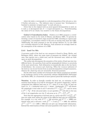 where the index s corresponds to a sub-decomposition of the sub-area ai into
S further sub-areas ai,s. The indicator aims to measure how “development is
bunched to minimize occupied space” in each sub-area ai.
Given that in the original work an areal squared decomposition is used, on
it each ai is decomposed into S = 4 equal sub-squares ai,s. Notwithstanding
the values of G are clearly very sensitive to the chosen decompositions.
Galster’s Centralization Index (Galster et al. 2001) proposes a central-
ization index based on the work of (Massey and Denton 1988). It operates by
iterating a series of concentric rings around the CBD, intending to capture how
a magnitude f accumulates relative to the area as moving away from the CBD.
Additionally, the study proposes to use the average distance of f to the CBD
as a centrality indicator as well. However, both measures are strongly based on
the assumption of the existence of a CBD.
2.4.3 Land Use Mix
A pervasive audit of the land use mix measures is found in (Song, Merlin, and
Rodriguez 2013), where two main types of measures are deﬁned: the integral
ones, that operate over a whole area, and the divisional ones, which are built
upon an areal decomposition.
The author also decomposes the semantics of the mixity of land uses into two
diﬀerent facets: the quantity of mix and the (geographical) distance or proximity
of the most mixed areas. Such delineation is semantically akin to the two facets
of distribution: the evenness and clustering. Often the evenness indicators of
the land use mix do not borrow from an areal decomposition (integral measures),
whereas the clustering ones are necessarily divisional measures.
On the other hand, another set of measures that will be reviewed are included
in the landscape metrics of the noteworthy software FRAGSTATS (McGarigal
and Marks 1995), in a framework of more general patch-like landscape analysis.
Notation In order to formally consider the land use, an extension to the
notation from Section 2.4.2 will be introduced: the generic magnitude f will be
categorized into diﬀerent land uses as f(k)
, where k is one of the M land use
types (i.e. k = residential units o4 k = shops). Analogously, F(K)
will denote
the magnitude’s total value in all N sub-areas F(k)
=
N
i=1 f(k)
, and its mean
is ¯f(k) = F (k)
N . If the sub-areal index i is not speciﬁed, f(k)
will refer to the sum
of the k use magnitudes over the N sub-areas as in: f(k)
=
N
i=1 f
(k)
i .
Note that the aggregation of all land uses in a given sub-area i as
M
k=1 f
(k)
i
does not make sense unless the values of the diﬀerent land uses are comparable.
For example, in a city with F(act)
= 100 activities and F(res)
= 10000 resi-
dential units and a sub-area i with f
(act)
i = 2 and f
(res)
i = 1000, the addition
f
(act)
i + f
(res)
i = 2 + 1000 = 1002 does not give any interpretable information.
Instead the relativization of those sub-areal quantities with respect to the city’s
13
 