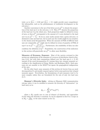 total, as in
f
(act)
i
F (act) = 0.02 and
f
(res)
i
F (res) = 0.1 might provide more comprehensi-
ble information, such as the predominance of residential development in the
sub-area i.
Another convenience is the use of the letter p as in p
(k)
i to denote the propor-
tion of the land use k in the sub-area i ∈ Ω. Then P(k)
denotes the proportion
of the land use k in the whole area. Such proportion might be deﬁned in terms
of area, so then p
(k)
i corresponds to the amount of i’s area destined to the land
use k as in p
(k)
i =
a
(k)
i
ai
. To do so, some works assume that a given sub-area i is
destined to only one land use, but in such case the results might be too sensitive
to the chosen areal decomposition. When the amounts of POIs of diﬀerent land
uses are comparable, p
(k)
i might also be deﬁned in terms of quantity of POIs of
type k as in p
(k)
i =
f
(k)
i /F (k)
M
l=1 f
(l)
i /F (l)
. Furthermore, the availability of data can also
condition the deﬁnition of p
(k)
i . Nonetheless, the construction of the indicators
in this section will generically use p
(k)
i to allow more ﬂexibility.
Measures of Evenness, Exposure Most of the metrics reviewed in this
section are adaptations of the measures of evenness of distribution listed in Sec-
tion 2.4.2, but with their summations deﬁned over the land uses k ∈ [1, M]
instead of the areal decomposition Ω, turning them into integral measures ac-
cording to the classiﬁcation of (Song, Merlin, and Rodriguez 2013). Such mea-
sures are not sensible to the MAUP but ignore the geographical conﬁguration
of the uses.
On the other hand, some measures of this section do borrow from an areal
decomposition Ω, and usually respond capture better some patterns that integral
measures ignore. Nevertheless, the formulations of such measures tend to be
more complex unless they are formulated for the mix of only two land uses
(k, l).
Shannon’ s Diversity Index relying on (Shannon 1948) communication
entropy index, it can be modiﬁed to measure the diversity of “information” (or
land uses) as in:
HD = −
M
k=1
P(k)
ln(P(k)
) (12)
where a HD equals zero in case of absence of diversity, and approaches
ln(M) when the diversity is maximal. It can be adjusted to the 0 to 1 scope as
in HD = HD
ln(M) , in the same manner as for (5).
14
 