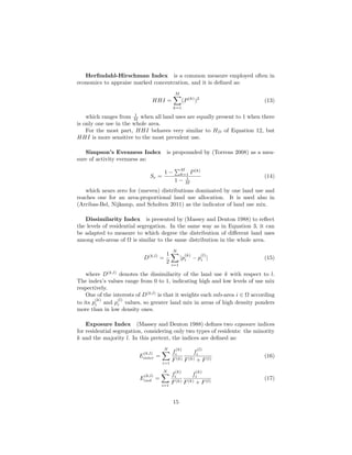 Herﬁndahl-Hirschman Index is a common measure employed often in
economics to appraise marked concentration, and it is deﬁned as:
HHI =
M
k=1
(P(k)
)2
(13)
which ranges from 1
M when all land uses are equally present to 1 when there
is only one use in the whole area.
For the most part, HHI behaves very similar to HD of Equation 12, but
HHI is more sensitive to the most prevalent use.
Simpson’s Evenness Index is propounded by (Torrens 2008) as a mea-
sure of activity evenness as:
Se =
1 −
M
k=1 P(k)
1 − 1
M
(14)
which nears zero for (uneven) distributions dominated by one land use and
reaches one for an area-proportional land use allocation. It is used also in
(Arribas-Bel, Nijkamp, and Scholten 2011) as the indicator of land use mix.
Dissimilarity Index is presented by (Massey and Denton 1988) to reﬂect
the levels of residential segregation. In the same way as in Equation 3, it can
be adapted to measure to which degree the distribution of diﬀerent land uses
among sub-areas of Ω is similar to the same distribution in the whole area.
D(k,l)
=
1
2
N
i=1
|p
(k)
i − p
(l)
i | (15)
where D(k,l)
denotes the dissimilarity of the land use k with respect to l.
The index’s values range from 0 to 1, indicating high and low levels of use mix
respectively.
One of the interests of D(k,l)
is that it weights each sub-area i ∈ Ω according
to its p
(k)
i and p
(l)
i values, so greater land mix in areas of high density ponders
more than in low density ones.
Exposure Index (Massey and Denton 1988) deﬁnes two exposure indices
for residential segregation, considering only two types of residents: the minority
k and the majority l. In this pretext, the indices are deﬁned as:
E
(k,l)
inter =
N
i=1
f
(k)
i
F(k)
f
(l)
i
F(k) + F(l)
(16)
E
(k,l)
isol =
N
i=1
f
(k)
i
F(k)
f
(k)
i
F(k) + F(l)
(17)
15
 