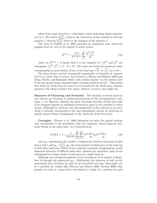 where both range from 0 to 1, with higher values indicating higher exposure
of k to l. The metric E
(k,l)
inter refers to the interaction of the minority k with the
majority l, whereas E
(k,l)
isol refers to the isolation of the minority k.
The work of (Galster et al. 2001) provides an adaptation more suited for
gauging land use mix in the context of urban sprawl:
E(k,l)
=
NA
F(k)F(l)
N
i=1
f
(k)
i f
(l)
i
a2
i
(18)
where an E(k,l)
= 0 means that k is not exposed to l (f
(k)
i and f
(l)
i are
orthogonal, f
(k)
i , f
(l)
i = 0 ∀i ∈ Ω). The value can reach the maximum when
corresponding to areal density of one of the land uses (
f
(k)
i
ai
or
f
(l)
i
ai
) in a cell i.
The three former metrics correspond semantically to measures of exposure
(of k to l) rather than evenness. As reviewed in (Massey and Denton 1988) and
(Song, Merlin, and Rodriguez 2013), such metrics depend “on the relative sizes
of the two groups being compared while evenness measures do not”. This means
that when one of the land use types k or l is small over the whole area, exposure
measures will always produce low values, whereas evenness ones might not.
Measures of Clustering and Proximity The formerly reviewed land use
mix metrics are invariant to spatial permutations of the decomposition’s sub-
areas i ∈ Ω. However, whether the areas with high diversity of land uses tend
to be clumped together or randomly scattered in space is very relevant to urban
sprawl. Although for land use mix this magnitude is often referred to as prox-
imity, it actually corresponds to the more generalized concept of clustering or
spatial autocorrelation (analogously to the clustering of Section 2.4.2).
Contagion (Turner et al. 1989) delineates an index for spatial analysis
that corresponds to the probability that two randomly chosen adjacent sub-
areas belong to the same class. It is constructed as:
CONT = 1 +
1
2ln(M)
M
k=1
M
k=1
P(k) gk,l
gk
ln(P(k) gk,l
gk
) (19)
with gk,l representing the number of adjacencies between sub-areas of land
uses k and l, and gk =
M
l=1 gk,l the total number of adjacences of the land use
k with other land uses. Values of zero indicate maximum disaggregation (small
dispersed sub-areas of diﬀerent land uses), whereas the maximum value of one
corresponds to a large cluster of sub-areas of a single land use.
Although not considered explicitly in its formulation, Ω is implicit in Equa-
tion 19 through the adjacencies gk,l. Additionaly, the indicator is built on the
assumption that sub-areas are only of one hard land use type. This might not
be a problem for studies like (Torrens and Alberti 2000; Torrens 2008) that
propose to work at a pixel level, nevertheless it might be a problem for grid
16
 