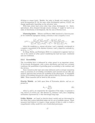 divisions or census tracts. Besides, the value is though very sensitive to the
areal decomposition Ω: for the same urban development pattern, CONT can
change signiﬁcantly depending on the sub-areas’ sizes.
With data about land covers other than urban development (i.e. forest,
agricultural, often obtained through remote sensing), C might be used as an
index of distribution of development, like the ones of Section 2.4.2.
Clustering Index (Massey and Denton 1988) intoduced a clustering met-
ric for residential segregation among a minority k and a majority l as in:
C(k,l)
=
N
i=1 p
(k)
i
N
j=1 wijf
(k)
i − F (k)
N2
N
i=1
N
j=1 wij
N
i=1 p
(k)
i
N
j=1 wij(f
(k)
j + f
(l)
j ) − F (k)
N2
N
i=1
N
j=1 wij
(20)
where the weighting wij among sub-areas i and j originally corresponds to
a negative exponential of the distance between i and j respective centroids dij
as in wij = e−dij
.
In (Song, Merlin, and Rodriguez 2013) it is readjusted to appraise land use
mix in the context of urban sprawl considering two land use types: residential
and non-residential.
2.4.4 Accessibility
The accessibility facet is inﬂuenced by urban sprawl to an important extent.
A low-density development, with a given distribution and land uses certainly
conditions the possibilities of providing good accessibility to the residents and
the services.
Some research on the topic uses scalar indicators such as average commuting
times as measures of accessibility, nevertheless such measures do not oﬀer any
analytic approach that permits the modelling of the phenomena. A remarkable
review of accessibility measures for urban sprawl is done by (Torrens and Alberti
2000). Those measures will be listed in this section.
Gravity Models are built upon ideas of Newtonian physics, and are ex-
pressed as:
Ai,j =
hihj
(di,j)α
(21)
where hi and hj are respectively the capacities of the origin i to generate a
trip, and of j to receive one. The distance di,j between i and j has a weighting
mechanism represented by α that discourages long trips.
Utility Models are based on discrete-choice models and are determined by
the choice that a given individual makes out of a set of available options. These
measures tend however to require a large amount of data in order to build a
comprehensive utility model for a set of individual prototypes.
17
 