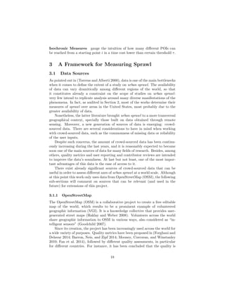 Isochronic Measures gauge the intuition of how many diﬀerent POIs can
be reached from a starting point i in a time cost lower than certain threshold τ.
3 A Framework for Measuring Sprawl
3.1 Data Sources
As pointed out in (Torrens and Alberti 2000), data is one of the main bottlenecks
when it comes to deﬁne the extent of a study on urban sprawl. The availability
of data can vary dramitically among diﬀerent regions of the world, so that
it constitutes already a constraint on the scope of studies on urban sprawl:
very few intend to replicate analysis around many diverse manifestations of the
phenomena. In fact, as audited in Section 2, most of the works determine their
measures of sprawl over areas in the United States, most probably due to the
greater availability of data.
Nonetheless, the latter literature brought urban sprawl to a more transversal
geographical context, specially those built on data obtained through remote
sensing. Moreover, a new generation of sources of data is emerging: crowd-
sourced data. There are several considerations to have in mind when working
with crowd-sourced data, such as the commonness of missing data or reliability
of the user inputs.
Despite such concerns, the amount of crowd-sourced data has been continu-
ously increasing during the last years, and it is reasonably expected to become
soon one of the main sources of data for many ﬁelds of research. Besides, among
others, quality metrics and user reporting and contributor reviews are intended
to improve the data’s soundness. At last but not least, one of the most impor-
tant advantages of this data is the ease of access to it.
There exist already signiﬁcant sources of crowd-sourced data that can be
useful in order to assess diﬀerent axes of urban sprawl at a world scale. Although
at this point this work only uses data from OpenStreetMap (OSM), the following
sub-sections will comment on sources that can be relevant (and used in the
future) for extensions of this project.
3.1.1 OpenStreetMap
The OpenStreetMap (OSM) is a collaborative project to create a free editable
map of the world, which results to be a prominent example of volunteered
geographic information (VGI). It is a knoweledge collective that provides user-
generated street maps (Haklay and Weber 2008). Volunteers across the world
share geographic information to OSM in various ways, also considered as “in-
telligent sensors” (Goodchild 2007).
Since its creation, the project has been increasingly used across the world for
a wide variety of purposes. Quality metrics have been proposed in (Forghani and
Delavar 2014; Barron, Neis, and Zipf 2014; Mooney, Corcoran, and Winstanley
2010; Fan et al. 2014), followed by diﬀerent quality assessments, in particular
for diﬀerent countries. For instance, it has been concluded that the quality is
18
 