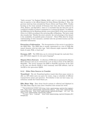 ”fairly accurate” for England (Haklay 2010), and it is even shown that OSM
data is superior to the oﬃcial dataset for Great Britain Meridian 2. Thus, the
previous work has been extended for France (Girres and Touya 2010). Studies
focusing on the street network of Germany have been also been conducted in
(Neis, Zielstra, and Zipf 2011), where it is concluded that the data-sets can be
considered complete in relative comparison to a commercial dataset. In addition,
the OSM data-set for Hamburg already covers about 99.8% of the street network
(Over et al. 2010) according to the surveying oﬃce of Hamburg. The latter study
also remarks that “Besides the street network, the real advantage of the dataset
is the availability of manifold points of interest”. These POIs allow for deeper
understanding of cities dynamics, enriched with the provided location and the
embedded information.
Extraction of information The documentation of the service is provided in
the OSM Wiki. The OSM data is usually represented as a tree of XML-like
named elements with key:value tags. Such elements might represent diﬀerent
kinds of roads, POIs, or land uses2
.
Overpass API The OSM data can be retrieved through the read-only Over-
pass API which supports its own query language3
.
Mapzen Metro Extracts A collection of OSM data is maintained by Mapzen
Metro Extracts and can be retrieved for a set of cities in form of the GIS data
Shapeﬁles. The service bypasses the OSM to PostGIS conversion of the data
so the user can directly handle it with commonly used GIS software, such as
ArcGIS or the open-source QGIS.
3.1.2 Other Data Sources to Consider
Transitland The site Transitland gathers transit data from many sources to
oﬀer an API which users can query for routes, stops or schedules of diﬀerent
transportation means and operators. Nevertheless it does not have many con-
tributions outside the United States yet.
Bike Share Map Data about bicycle systems is collected and displayed in
The Bike Share Map for more than a hundred cities around the world.
2Tag speciﬁcations of OSM: roads (http://wiki.openstreetmap.org/wiki/Key:highway);
POIs (http://wiki.openstreetmap.org/wiki/Key:amenity, http://wiki.openstreetmap.
org/wiki/Key:shop, http://wiki.openstreetmap.org/wiki/Buildings); and land uses
(http://wiki.openstreetmap.org/wiki/Key:landuse)
3Overpass Query Language: http://wiki.openstreetmap.org/wiki/Overpass_API/
Overpass_QL
19
 