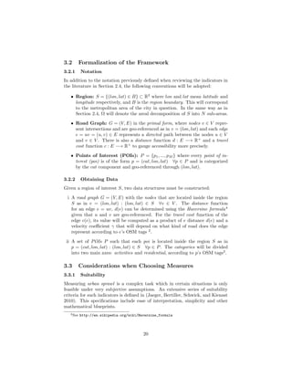 3.2 Formalization of the Framework
3.2.1 Notation
In addition to the notation previously deﬁned when reviewing the indicators in
the literature in Section 2.4, the following conventions will be adopted:
• Region: S = {(lon, lat) ∈ B} ⊂ R2
where lon and lat mean latitude and
longitude respectively, and B is the region boundary. This will correspond
to the metropolitan area of the city in question. In the same way as in
Section 2.4, Ω will denote the areal decomposition of S into N sub-areas.
• Road Graph: G = (V, E) in the primal form, where nodes v ∈ V repre-
sent intersections and are geo-referenced as in v = (lon, lat) and each edge
e = uv = (u, v) ∈ E represents a directed path between the nodes u ∈ V
and v ∈ V . There is also a distance function d : E −→ R+
and a travel
cost function c : E −→ R+
to gauge accessibility more precisely.
• Points of Interest (POIs): P = {p1, ..., pM } where every point of in-
terest (poi) is of the form p = (cat, lon, lat) ∀p ∈ P and is categorized
by the cat component and geo-referenced through (lon, lat).
3.2.2 Obtaining Data
Given a region of interest S, two data structures must be constructed:
i A road graph G = (V, E) with the nodes that are located inside the region
S as in v = (lon, lat) : (lon, lat) ∈ S ∀v ∈ V . The distance function
for an edge e = uv, d(e) can be determined using the Haversine formula4
given that u and v are geo-referenced. For the travel cost function of the
edge c(e), its value will be computed as a product of e distance d(e) and a
velocity coeﬃcient γ that will depend on what kind of road does the edge
represent according to e’s OSM tags 2
.
ii A set of POIs P such that each poi is located inside the region S as in
p = (cat, lon, lat) : (lon, lat) ∈ S ∀p ∈ P. The categories will be divided
into two main axes: activities and residential, according to p’s OSM tags2
.
3.3 Considerations when Choosing Measures
3.3.1 Suitability
Measuring urban sprawl is a complex task which in certain situations is only
feasible under very subjective assumptions. An extensive series of suitability
criteria for such indicators is deﬁned in (Jaeger, Bertiller, Schwick, and Kienast
2010). This speciﬁcations include ease of interpretation, simplicity and other
mathematical blueprints.
4See http://en.wikipedia.org/wiki/Haversine_formula
20
 