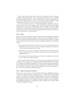 Some works often borrow from a large set of indicators that are strongly
correlated among themselves, and use statistical techniques such as principal
component analysis (PCA) in order to build measures. Such an approach can
give interpretable results but it does not provide any formal model to assess
urban sprawl outside of the data that has been used for the analysis.
On the other hand, there is a clear interdependence between the dimen-
sions of urban sprawl. For example, a given distribution of development clearly
constraints the accessibility. Furthermore, the accessibility is also most likely
related to the density and the allocation of land uses. This has to be taken into
consideration, and can mean that the aggregated indicators might not permit a
clear interpretation of the phenomena.
3.3.2 Data
Several works in the literature, such as (Torrens and Alberti 2000) and (Jaeger,
Bertiller, Schwick, and Kienast 2010), remark that the availability of data is
one of the main bottlenecks that limit the potential extent of studies of urban
sprawl. The choice of crowd-sourced data is principally justiﬁed by the following
reasons:
• crowd-sourced data is often of open access, so the measures that are de-
termined out of it can be commented, compared, contrasted or improved
by the research community more easily
• there exist a very active community of developers that craft libraries that
interact with the data sources APIs, and process its data into easily ma-
nipulable formats
• the amount of crowd-sourced data as well as its reliability already has,
and is expected to improve greatly
In the context of this framework, the two main data structures mentioned
in Section 3.2.2, G and P can be easily obtained through OSM. For the case of
P’s categories, the OSM tag speciﬁcation2
allows for many categorical classiﬁca-
tions, however for this ﬁrst version only two main axes are considered: activities
and residential. This choice is for the sake of simplicity, which is very subjective,
but it can be conveniently modiﬁed if desired.
3.3.3 Quasi-Continuous Surfaces
Given a set of data points, the Kernel Density Estimation (KDE) interpolates
a continuous surface through a given kernel (e.g. a Gaussian/Normal density
function). As (Torrens and Alberti 2000) expounds, there can be advantages of
surface smoothing when measuring urban sprawl as it allows, for a sub-region,
the legitimate inference of its magnitude density based on the observations in
the neighbouring regions. A visualization of how a KDE over S region’s POIs
P looks is displayed in Figure 1
21
 