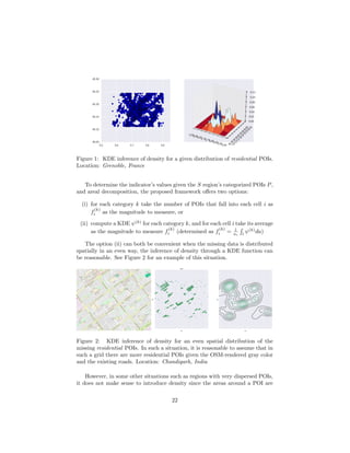 Figure 1: KDE inference of density for a given distribution of residential POIs.
Location: Grenoble, France
To determine the indicator’s values given the S region’s categorized POIs P,
and areal decomposition, the proposed framework oﬀers two options:
(i) for each category k take the number of POIs that fall into each cell i as
f
(k)
i as the magnitude to measure, or
(ii) compute a KDE ψ(k)
for each category k, and for each cell i take its average
as the magnitude to measure f
(k)
i (determined as f
(k)
i = 1
ai i
ψ(k)
da)
The option (ii) can both be convenient when the missing data is distributed
spatially in an even way, the inference of density through a KDE function can
be reasonable. See Figure 2 for an example of this situation.
Him
alaya
Mar
g
graM
ayala
miH
gra
M
ayhda
M
Madhya
M
arg
graM
nihskaD
Dakshin
Mar
g
graM
nihskaD
graM
ayala
miH
graM
ayhdaM
graM
ayhdaM
Madh
ya
M
ar
g
Udy
og
Pa
th
htaPidnahC
Udy
og
Pat
h
raMvraP
graMvra
Daks
hi
n
Mar
g
Ch
an
di
Pat
h
htaP
goydU
htaP
goydU
htaPravoraS
Sarov
ar Pat
h
Pa
rv
Mar
g
Udyo
g
Path
htaP
anhkuS
htaPidnahC
Him
alay
a
Mar
g
Dakshin
Mar
g
Sa
ro
va
r Pa
th
htaPravoraS
Su
khna
Path
Udyog
Path
htaPravoraS
Sa
ro
va
r Pa
th
htaP
goydU
Udy
og
Pa
th
taP
anhkuS
htaP
goydU
Su
kh
na
Pa
th
htaP
anhkuS
htaP
anhkuS
Su
kh
na
Pa
th
Ch
an
di
Pa
th
htaP
goydU
graM
nihskaD
Sector
22
Sector
30
Sector
20
Sector
18
Sector
27
Sector
28
Sector
19
Sector
33
Sector
21
Sector
7
Figure 2: KDE inference of density for an even spatial distribution of the
missing residential POIs. In such a situation, it is reasonable to assume that in
such a grid there are more residential POIs given the OSM-rendered gray color
and the existing roads. Location: Chandigarh, India
However, in some other situations such as regions with very dispersed POIs,
it does not make sense to introduce density since the areas around a POI are
22
 