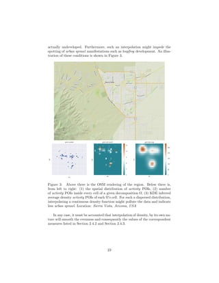 actually undeveloped. Furthermore, such an interpolation might impede the
spotting of urban sprawl manifestations such as leapfrog development. An illus-
tration of these conditions is shown in Figure 3.
Figure 3: Above there is the OSM rendering of the region. Below there is,
from left to right: (1) the spatial distribution of activity POIs, (2) number
of activity POIs inside every cell of a given decomposition Ω, (3) KDE inferred
average density activity POIs of each Ω’s cell. For such a dispersed distribution,
interpolating a continuous density function might pollute the data and indicate
less urban sprawl. Location: Sierra Vista, Arizona, USA
In any case, it must be accounted that interpolation of density, by its own na-
ture will smooth the evenness and consequently the values of the correspondent
measures listed in Section 2.4.2 and Section 2.4.3.
23
 