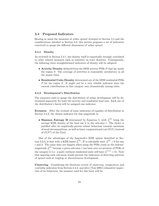 3.4 Proposed Indicators
Bearing in mind the measures of urban sprawl reviewed in Section 2.4 and the
considerations detailed in Section 3.3, this section proposes a set of indicators
conceived to gauge the diﬀerent dimensions of urban sprawl.
3.4.1 Density
As reviewed in Section 2.4.1, the density itself is empirically strongly correlated
to other related measures such as statistics on tract densities. Consequently,
the following three straightforward indicators of density will be adopted:
• Activity Density deduced from the OSM activity POIs P that lay inside
the region S. The coverage of activities is reasonabliy satisfactory in all
the major cities.
• Residential Units Density determined out of the OSM residential POIs
P for the region S. It might not be a very reliable indicator since the
current contributions in this category vary dramatically among cities.
3.4.2 Development’s Distribution
The measures used to gauge the distribution of urban development will be de-
termined separately for both the activity and residential land uses. Each one of
the distribution’s facets will be assigned one indicator.
Evenness After the revision of some indicators of equality of distribution in
Section 2.4.2, the chosen indicator for this magnitude is:
• Shannon Entropy H determined by Equation 5, with f
(k)
i being the
average KDE density of the land use k in the sub-area i. The choice is
justiﬁed after its empirically-proven robust behaviour towards variations
of areal decompositions, as well as lower computational cost O(N) (instead
of O(N2
) of the Gini).
One of the advantages of the famework’s KDE option described in Sec-
tion 3.3.3, is that with a KDE-based f
(k)
i , H is calculable since f
(k)
i > 0 for any
i and k. The same does not happen when using the POIs count as the indexes’
magnitude f
(k)
i because a given sub-area i can have zero occurrences of POIs of
the category k (i.e. a park i without residential units will have f
(res)
i = 0). Note
that ignoring such sub-areas would prevent the indicators of detecting patterns
of sprawl such as leapfrog or discontinuous development.
Clustering Considering the literature review of clustering, compactness and
centrality indicators from Section 2.4.2, and after (Tsai 2005) exhaustive inspec-
tion of its behaviour, the measure used for this facet will be:
24
 