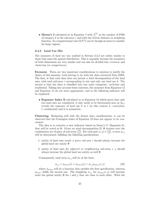 • Moran’s I calculated as in Equation 7 with f
(k)
i as the number of POIs
of category k in the sub-area i, and with the inverse distance as weighting
function. Its computational cost O(N2
) can be though an issue to consider
for large regions.
3.4.3 Land Use Mix
The measures of land use mix audited in Section 2.4.3 are rather similar to
those that asses the spatial distribution. This is arguably because the semantics
of both dimensions are very similar and can also be divided into evenness and
clustering (or compactness).
Evenness Thera are two important considerations to mention to justify the
choice of this measure, both having to do with the data extracted from OSM.
The ﬁrst, is that such data does not permit a hard decomposition of the land
uses, with each sub-area i corresponding to one and only one land use k. The
second is that the data is classiﬁed into two main categories: activities and
residential. Taking into account these concerns, the measures from Equation 12
and Equation 14 do not seem appropriate, and so the following indicator will
be employed:
• Exposure Index E calculated as in Equation 18 which given that only
two land uses are considered, it only needs to be determined once as Ek,l
reveals the exposure of land use k to l (in this context k =activities,
l =residential) and it is symmetric.
Clustering Reckoning still with the former data considerations, it can be
observed that the Contagion index of Equation 19 does not appear to be con-
venient.
The idea is to conceive a new indicator based on Geary’s C (Equation 8),
that will be noted as Φ. Given an areal decomposition Ω, Φ iterates over the
combination set of pairs of sub-areas Ω
2 . For each pair (i, j) ∈ Ω
2 , a term φi,j
will be determined, fulﬁlling the following speciﬁcations:
1. mixity of land uses inside a given sub-area i should always increase the
global land use mixity Φ
2. mixity of land uses for adjacent or neighbouring sub-areas i, j should
always increase the global land use mixity as well Φ
Consequently, each term φi,j will be of the form:
φi,j = φintra(i) + φintra(j) + wi,jφinter(i, j) (22)
where φintra will be a function that satisﬁes the ﬁrst speciﬁcation, whereas
φinter fulﬁls the second one. The weighting wi,j for φinter(i, j) will increase
more the global mixity Φ for i and j that are close to each other. With the
25
 
