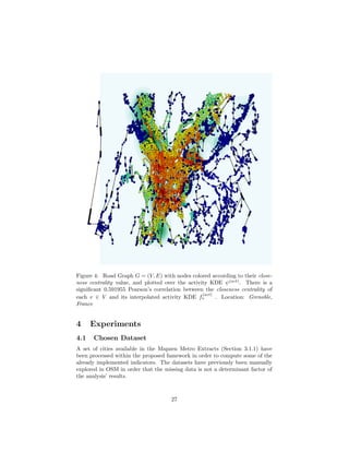 Figure 4: Road Graph G = (V, E) with nodes colored according to their close-
ness centrality value, and plotted over the activity KDE ψ(act)
. There is a
signiﬁcant 0.591955 Pearson’s correlation between the closeness centrality of
each v ∈ V and its interpolated activity KDE f
(act)
v . Location: Grenoble,
France
4 Experiments
4.1 Chosen Dataset
A set of cities available in the Mapzen Metro Extracts (Section 3.1.1) have
been processed within the proposed famework in order to compute some of the
already implemented indicators. The datasets have previously been manually
explored in OSM in order that the missing data is not a determinant factor of
the analysis’ results.
27
 