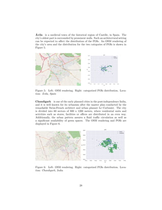 ´Avila is a medieval town of the historical region of Castille, in Spain. The
city’s oldest part is surrounded by prominent walls. Such an architectural setting
can be expected to aﬀect the distribution of the POIs. An OSM rendering of
the city’s area and the distribution for the two categories of POIs is shown in
Figure 5.
Ávila Ávila
114
113
2
112A
112
111
109
106
Semáforo
N-403
N-403
N-403
AV-503
AV-500
N-403
N-110
N-403
N-110a
CL-505
N-110a
N-403
A-51
N-110a
AV-900
AV-900
CL-505AV-900
N-403
A-51
AV-P-401
A-51
N-501
N-501
A-51
N-110a
N-403
N-501
Calledelos HornosCaleros
alivÁednóicalavnucriC
Ca
rre
terade
Ma
drid
Circunvalación de Ávila
dirdaMedadinevA
N-403
1
01-VA
alivÁednóicalavnucriC
Academia
de Policía
Nacional
Adaja
A
d
aja
Ad
aj
a
Figure 5: Left: OSM rendering. Right: categorized POIs distribution. Loca-
tion: ´Avila, Spain
Chandigarh is one of the early planned cities in the post-independence India,
and it is well known for its urbanism after the master plan conducted by the
remarkable Swiss-French architect and urban planner Le Corbusier. The city
is divided into 60 sectors of 800 x 1200 meters, where residential units and
activities such as stores, facilities or oﬃces are distributed in an even way.
Additionally, the urban pattern assures a ﬂuid traﬃc circulation as well as
a signiﬁcant availability of green spaces. The OSM rendering and POIs are
displayed in Figure 6.
Chandigarh
Panchkula
Kharar
Zirkapur
Mohali
Kajheri
Khanpur
Kailon
Landran
Maujpur
Derri
Sukhgarh
Lakhnaur
Derri
Sohana
Palsora Badheri
Atawa
Dhanas
Khuda Lahora
Nayagaon
Kishangarh
Ralli
Haripur
Maheshpur
Raipur KhurdBehlana
Burail
Santemarja
Patran
Dhirpur
Chidiala
Garolian
Gobindgarh
Bathlana
Soe Majra
Sawara
Chuhar Majra
Saidpur
Manauli
Dhurali
Chao Majra
Saini Majra
Raipur Khurad
Chilla
T JUNCTIONROPAR CHANDIGARH
NH5
NH5
NH5
NH7
NH5
SH12A
NH7
NH7
NH7
NH7
NH5
SH12A
SH12A
NH22
NH5
NH5
NH5
NH5
NH7
NH205A
NH152
NH7
NH5
NH5
graMayhdaM
graMayhdaM
MadhyaMarg
Ma
dh
yaMarg
Ud
yan
Pat
h
Sukhn
aPath
Su
kh
naPat
h
htaPravoraS
Daks
hin
Mar
g
htaPnay
dU
Vidy
aMa
rg
Sarova
r Path
Par
vMarg
graMnihsk
aD
graM
naJ
graMayhdaM
Udy
og
Pa
th
Jan
Marg
Ch
an
di Pat
h
Su
khnaPat
h
htaP
idnahC
htaP
goydU
Jan
Marg
graMvraP
Sarovar
Path
htaPnaydU
Ud
yan
Pat
h
Jan Marg
daoRrunaB-rarahK
Pas
hchim
Ma
rg
graM
naJ
graMnihskaD
Parv
Marg
graMayala
miH
graM
naJ
VidyaMarg
Him
alayaMa
rg
htaPanhkuS
Sa
ro
var Pat
h
htaP
goydU
Udy
og
Pat
h
graMaydiV
htaPravoraS
graM
naJ
Ud
ya
n
Path
A21HS
graMvraP
Ch
an
di
Pat
h
Pas
hc
him
Ma
rg
hr
agidnahcnardnal
Vid
ya
Marg
graMvraP
A21HS
Madhya
Marg
graMnihskaD
graMnihskaD
graM
naJ
htaP
naydU
Udy
og
Pa
th
Da
kshin
Marg
daoRrunaB-rarahK
daoRrunaB-rarahK
daoRrunaB-rarahK
graMaydiV
graMrattU
htaP
naygiV
Ch
an
di Pat
h
Jan
Ma
rg
htaP
naygiV
htaP
naygiV
htaPgoydU
graMrattU
Cha
nd
i Pa
th
htaPidnahC
Daks
hinMarg
htaP
naygiV
DLF
Mullanpur
graMvraP
C
handigar
h Roa
d
graMayhdaM
graM
mihchsaP
Chandigarh
Airport
Phase
1
Sector
1
Sector
12
Sector
14 Punjab
University
Sector
73
Sector
21
Sukhna
Lake
Sector
20
Sector
42
Sector
52
Sector
26
Sector
43
Sector
56
Sector
22
Sector
35
Sector
23
Sector
61
Sector
66
Sector
17
Sector
9
Sector
68
Sector
57
Sector
67
Sector
74
Sector
10
Sector
75
Sector
7
Sector
31
Sector
16
Sector
72
Sector
30
Sector
25 West
Sector
53
Sector
65
Sector
69
Sector
20
Sector
18
Sector
70
Sector
64
Sector
51
Sector
27
Sector
40
Sector
28
Sector
44
Sector
32
Sector
60
Sector
19
Sector
46
Sector
15
Sector
37
Sector
63
Sector
59
Sector
29
Sector
36
Sector
33
Sector
8
Sector
38
Phase
2
Sector
21
Sector
39
Sector
48
Sector
47
Sector
50
Sector
25
Sector
71
Sector
7
Sector
49
Sector
6
Sector
54
Sector
11
Sector
24
Sector
58
Sector
62
Sector
15
Sector
27
Sector
25
raggahG
raggahG
Figure 6: Left: OSM rendering. Right: categorized POIs distribution. Loca-
tion: Chandigarh, India
28
 