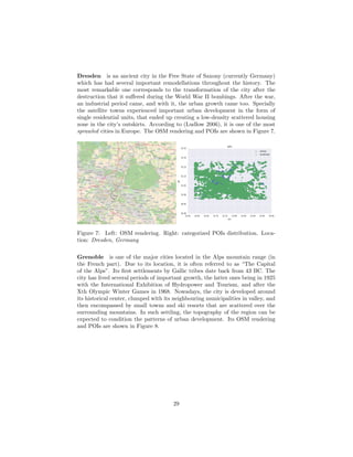 Dresden is an ancient city in the Free State of Saxony (currently Germany)
which has had several important remodellations throughout the history. The
most remarkable one corresponds to the transformation of the city after the
destruction that it suﬀered during the World War II bombings. After the war,
an industrial period came, and with it, the urban growth came too. Specially
the satellite towns experienced important urban development in the form of
single residential units, that ended up creating a low-density scattered housing
zone in the city’s outskirts. According to (Ludlow 2006), it is one of the most
sprawled cities in Europe. The OSM rendering and POIs are shown in Figure 7.
Dresden
Freital
Radebeul
Radeberg
Niederhäslich
Briesnitz
Burgk
Leutewitz
Gorbitz
Birkigt
Kaditz
Wölfnitz
Oberlößnitz
Naußlitz
Übigau
Coschütz
Mickten
Plauen
Wilschdorf
Kleinpestitz
Trachenberge
Südvorstadt
Räcknitz
Seevorstadt
Mockritz
Gostritz
Johannstadt
Strehlen
Radeberger
Vorstadt
Torna
Klotzsche
Striesen
Gruna
Prohlis
Reick
Fuchsberg
Gomlitz
Seidnitz
Lockwitz
Neugruna
Dobritz
Loschwitz
Tolkewitz
Weißer Hirsch
Leuben
Kleinluga
Laubegast
Großzschachwitz
Langebrück
Niederpoyritz
Rochwitz
Sporbitz
Hosterwitz
Schönborn
Krieschendorf
Feldschlößchen
Kleindittmannsdorf
Hinterjessen
Rossendorf
Eschdorf
Bonnewitz
Wünschendorf
Wallroda
Liebethal
Ockerwitz
ZschierenNickern
Saalhausen
Friedrichstadt
Wachwitz
Bühlau
Blasewitz
Pennrich
Wahnsdorf
Helfenberg
Hellerau
Neucoswig
Oberpoyritz
Löbtau
Steinbach
Podemus
Gönnsdorf
Weißig
Borsberg
Zaschendorf
Schullwitz
Cunnersdorf
Schönfeld
MerbitzRennersdorf
Cossebaude
Niedergohlis
Kleinzschachwitz
Kemnitz
Weixdorf
Innere Neustadt
Leipziger Vorstadt
Albertstadt
Zitzschewig
Oberwartha
Naundorf
Roitzsch
Niederhermsdorf
Kötzschenbroda
Lindenau
Hainsberg
Kohlsdorf
Mobschatz
Niederlößnitz
Deuben
Döhlen
Leppersdorf
Ullersdorf
Kleinnaundorf
Auer
Kleinwolmsdorf
Graupa
Moritzburg
Kleinerkmannsdorf
Großerkmannsdorf
Hermsdorf
Volkersdorf
Bärnsdorf
Rosentitz
Goppeln
Pesterwitz
Weißig
Seifersdorf
Grünberg
Boxdorf
Friedewald
Boderitz
Marsdorf
Dippelsdorf
Hufen
Reichenberg
Welschhufe
Wachau
Bannewitz
Gaustritz
B 6
S95
77b
84
81b
Dresden-Flughafen
82
22
Marsdorf
1
Marsdorf
78
Dresden-Altstadt
79
Dresden-Neustadt
79
Dresden-Neustadt
82
81a
Dresden-Hellerau
81a
82
Dreieck Dresden-Nord
83
Hermsdorf Ottendorf-Okrilla
2
Dresden-Gorbitz
80
3
4
Dresden-Prohlis
RastplatzAmNöthnitzgrund
Dresdner
Heide
Dresdner
Heide
Friedewald
Friedewald
Friedewald
Figure 7: Left: OSM rendering. Right: categorized POIs distribution. Loca-
tion: Dresden, Germany
Grenoble is one of the major cities located in the Alps mountain range (in
the French part). Due to its location, it is often referred to as “The Capital
of the Alps”. Its ﬁrst settlements by Gallic tribes date back from 43 BC. The
city has lived several periods of important growth, the latter ones being in 1925
with the International Exhibition of Hydropower and Tourism, and after the
Xth Olympic Winter Games in 1968. Nowadays, the city is developed around
its historical center, clumped with its neighbouring municipalities in valley, and
then encompassed by small towns and ski resorts that are scattered over the
surrounding mountains. In such settling, the topography of the region can be
expected to condition the patterns of urban development. Its OSM rendering
and POIs are shown in Figure 8.
29
 