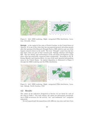 Grenoble
Saint-Martin-d'Hères
Échirolles
Fontaine
Meylan
Saint-Égrève
Seyssinet-Pariset
Sassenage
Le Pont-de-Claix
Mistral - Bachelard Paul Bert
Bidal-Péri
Polygone Scientifique
Cité de Pruney
Domaine Universitaire
Venon
Claix
La Tronche
Saint-Nizier-du-Moucherotte
Le Versoud
Saint-Jean-le-Vieux
Herbeys
Saint-Martin-d'Uriage
Saint-Martin-le-Vinoux
Revel
Murianette
Montbonnot-Saint-Martin
Poisat
Engins
Haute Jarrie
Lans-en-Vercors
Vaulnaveys-le-Haut
Seyssins
Villard-Bonnot
Eybens
Gières
Domène
Chamrousse
Corenc
Brié et Angonnes
Bresson
Biviers
Noyarey
D106
D11B
D106d
D111
A 41
D280
D524
Saint-Égrève
9
Claix
7
2
8
7 6
6
EybenslesRuires- Alpexpo
5
EybensCentre
2
1
25
Montbonnot - Domène
25
Montbonnot - Domène
24.1
8
4
6
5
Seyssins
3a
Seyssinet-Pariset
15
27
Meylan-Mi Plaine
7
Pont de Claix
Grenoble Gares
5a
6
17
4
Eaux Claires
26
14
14
Saint-Égrève Le Fontanil
Meylan
La Tronche
Corenc
Aérodrome
deGrenoble
LeVersoud
Figure 8: Left: OSM rendering. Right: categorized POIs distribution. Loca-
tion: Grenoble, France
Raleigh is the capital of the state of North Carolina, in the United States of
America. It is one of the cities that has encountered greatest sub-urban growth
after the opening of the Research Triangle Park in 1959, which is now one of the
largest research centers in the world. The term “Triangle” comes from the fact
that three cities are part of that research pole: Raleigh, Durham and Chapel
Hill. The low density and scatteredness of the sub-urban development of the
three cities has practically connected them contiguously. According to (R. H.
Ewing, Hamidi, and America 2014), it is one of the most sprawled metropolitan
areas in the United States. Its spatial disposition is illustrated in Figure 9
through the OSM rendering and the POIs distribution.
Raleigh
Durham
Cary
Chapel Hill
Morrisville
Greystone
Oberlin
Lake Anne
Six Forks
Caraleigh
Southwest Raleigh
Five Points
Brier Creek
Seaboard Station
Lake Lynn
Highwoods
Millbrook
Method
Brentwood
Southeast Raleigh
Asbury
Leesville
Westover
Watson Park
Crabtree Valley
SR 1822
SR 2002
SR 1652
NC 147
2000
2000
NC 86
NC 98
NC 98
NC 98
NC 98
NC 98
NC 55
NC 157
NC 86
NC 157
SR 1652
NC 98
NC 54
SR 1005
SR 1002
NC 540
NC 540
NC 540
NC 540
SR 1529
NC 55
NC 55
NC 55
NC 55
NC 55
NC 55
NC 55
NC 55
2012
I40
I40
I40
I40
I40
I40
I40
I40
I40
US70
US70
US70
NC 751
NC 751
NC 751
NC 751
NC 751
NC 751
NC 50
NC 50
NC 50
NC 50
I440
NC 751
NC 98
NC 147
NC 147
NC 147
I85
I85
US15
NC 54
NC 54
SR 2006
I440
US1
US15
US501
US15
US501
US15
US501
NC 98
261
261
263
263
273
273B
172
173
173
15B
15B
15A
14
176
13
176B
278
12B
11
66A
62
11
10
178
279B
5B
10
67
178
2
7
8
179
179
281
69
180
69
282
283
1B
283B
1B-A
2
284A
182
2A
182
2B
284
2
285
3
4A
4B
293
291
1C
7
1D
2A
5
9
11
11
10
10
14
11A
11B
12
12
16
13B
5A
3
291
289
289
7
6
14
290
1A
3
2B
4
4A
174
62
3
Falls Lake
Recreation
Area
Jordan Lake
Falls Lake
William
B. Umstead
State Park
Duke Forest
Durham
Division
Duke Forest
Korstian
Division
Raleigh-Durham
International
Airport
Duke Forest
Blackwood
Division
University
of North
Carolina
Stonebridge
Jordan
Lake Educational
State Forest
HoraceWilliams
Airport
Hogan Airport
Figure 9: Left: OSM rendering. Right: categorized POIs distribution. Loca-
tion: Raleigh, North Carolina, USA
4.2 Results
The values of the indicators designated in Section 3.4 are listed for each of
the cities in Table 1. For each column, the values are determined correspond-
ing to POI occurrences for the activity “act” and residential “res” categories
separately.
Several squared grid decompositions with diﬀerent step sizes each have been
30
 