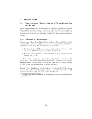 5 Future Work
5.1 Comprehensive Characterization of Cities through Ur-
ban Sprawl
One of the experiments that are intended to be conducted through the proposed
framework intends to determine to what extent urban sprawl is related to aspects
of the cities more transversal than urban morphology and use composition, for
example socio-economic (car ownership, segregation, crime) or environmental
factors.
5.1.1 A Dataset of City Indicators
As mentioned before, the avability of data conditions the extend of any urban
analysis. This constraint must be considered when deﬁning a dataset X for this
experiment, in two parts that are dependent on each other:
1. The dataset X should feature a large-enough number of cities m so the
conclusions of further analysis are not too speciﬁc to X
2. A set of d indicators relevant to the context of the study must be available
for each city xi ∈ X
There is then a compromise between (1) and (2), since the larger the m, the
harder it is to ﬁnd reliable data on the d indicators. Conversely, if the analysis
wants to consider a large number of indicators d, there will be a smaller number
of cities m that have available data for all the indicators.
Global Power City Index the Global Power City Index (GPCI)6
provides a
considerable number of reliable indicators that are relevant to this study (d = 23
indicators have been selected), which are listed in Table 2.
6See http://www.mori-m-foundation.or.jp/english/ius2/gpci2/ for more information
on the GPCI series
32
 