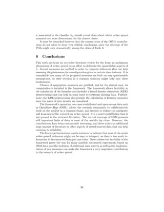 w associated to the classiﬁer hw should reveal clues about which urban sprawl
measures are more determinant for the cluster choice.
It must be remarked however that the current state of the OSM’s contribu-
tions do not allow to draw very reliable conclusions, since the coverage of the
POIs might vary dramatically among the cities of Table 3.
6 Conclusions
This work performs an extensive literature review for the loose an ambiguous
phenomena of urban sprawl, in an eﬀort to delineate the quantiﬁable aspects of
it. Several measures are audited in order to compute indicators that can help
assessing the phenomena for a conﬁguration given at certain time instance. It is
remarkable how many of the proposed measures are built on very questionable
assumptions, so their revision in a common notation might help spot these
weaknessess.
Choices of appropriate measures are justiﬁed, and for the elected ones, its
computation is included in the framework. The framework allows ﬂexibility in
the calculation of the formulas and includes a kernel density estimation (KDE)
preprocessing that can help in some cases to overcome missing data. Further-
more, the KDE preprocessing also permits the calculation of Entropy measures
since the zones of zero density are smoothed.
The framework’s operation over user-contributed and open-access data such
as OpenStreetMap (OSM), allows the research community to collaboratively
work on the subject in a common frame, and intends to reduce the ambiguity
and looseness of the research on urban sprawl. It is a novel contribution that is
not present in the reviewed literature. The current coverage of OSM presents
still important lacks of data in most of the world’s big cities. However, the
contributions have been continuously increasing, and there exists an additional
large amount of literature in other aspects of crowd-sourced data that can help
ensuring its reliability.
The ﬁrst experimentations conducted seem to indicate that most of the scalar
urban sprawl indicators might not be easy to interpret, as there is too much in-
formation to be extracted from just one value. Nevertheless the ﬂexibility of the
framework paves the way for many possible automated experiments based on
OSM data, and the inclusion of additional data sources as well as the implemen-
tation of new measures can make the framework a very important contribution
to the research of urban sprawl.
36
 