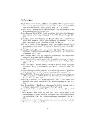 References
Angel, Shlomo, Jason Parent, and Daniel Civco (2007). “Urban sprawl metrics:
an analysis of global urban expansion using GIS”. In: Proceedings of ASPRS
2007 Annual Conference, Tampa, Florida May. Vol. 7. 11. Citeseer.
Arbury, Joshua. “From Urban Sprawl to Compact City–An analysis of urban
growth management in Auckland”. In:
Archer, Raymon Walter (1973). “Land speculation and scattered development;
failures in the urban-fringe land market”. In: Urban Studies 10.3, pp. 367–
372.
Arribas-Bel, Daniel, Peter Nijkamp, and Henk Scholten (2011). “Multidimen-
sional urban sprawl in Europe: A self-organizing map approach”. In: Com-
puters, Environment and Urban Systems 35.4, pp. 263–275.
Bahl, Roy W (1968). “A land speculation model: the role of the property tax as
a constraint to urban sprawl”. In: Journal of Regional Science 8.2, pp. 199–
208.
Barron, Christopher, Pascal Neis, and Alexander Zipf (2014). “A comprehensive
framework for intrinsic OpenStreetMap quality analysis”. In: Transactions
in GIS 18.6, pp. 877–895.
Batty, Michael (2007). Cities and complexity: understanding cities with cellular
automata, agent-based models, and fractals.
Batty, Michael and Kwang Sik Kim (1992). “Form follows function: reformulat-
ing urban population density functions”. In: Urban studies 29.7, pp. 1043–
1069.
Beach, Dana (2003). “Coastal sprawl: The eﬀects of urban design on aquatic
ecosystems”. In: of the United States, Pew Oceans Commission 2002. Cite-
seer.
Bertaud, Alain and Stephen Malpezzi. “The spatial distribution of population
in 35 World Cities: the role of markets, planning and topography”. In:
Bhatta, B (2009). “Analysis of urban growth pattern using remote sensing and
GIS: a case study of Kolkata, India”. In: International Journal of Remote
Sensing 30.18, pp. 4733–4746.
Bhatta, Ba, S Saraswati, and D Bandyopadhyay (2010). “Urban sprawl mea-
surement from remote sensing data”. In: Applied geography 30.4, pp. 731–
740.
Blair, Robert (2004). “The eﬀects of urban sprawl on birds at multiple levels of
biological organization”. In: Ecology and Society 9.5, p. 2.
Burchell, Robert W et al. (1998). The costs of sprawl-revisited. Project H-10
FY’95.
Catal´an, Bibiana, David Saur´ı, and Pere Serra (2008). “Urban sprawl in the
Mediterranean?: Patterns of growth and change in the Barcelona Metropoli-
tan Region 1993–2000”. In: Landscape and urban planning 85.3, pp. 174–
184.
Clawson, Marion (1962). “Urban sprawl and speculation in suburban land”. In:
Land economics 38.2, pp. 99–111.
37
 