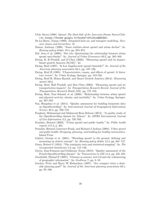 Club, Sierra (1998). Sprawl: The Dark Side of the American Dream. Sierra Club.
url: https://books.google.fr/books?id=LIAinQEACAAJ.
De La Barra, Tomas (1989). Integrated land use and transport modelling. Deci-
sion chains and hierarchies. 12.
Downs, Anthony (1999). “Some realities about sprawl and urban decline”. In:
Housing policy debate 10.4, pp. 955–974.
Eid, Jean et al. (2008). “Fat city: Questioning the relationship between urban
sprawl and obesity”. In: Journal of Urban Economics 63.2, pp. 385–404.
Ewing, R, R Pendall, and D Chen (2002). “Measuring sprawl and its impact:
Smart growth America [M/OL]”. In:
Ewing, Reid (1997). “Is Los Angeles-style sprawl desirable?” In: Journal of the
American planning association 63.1, pp. 107–126.
Ewing, Reid H (1995). “Characteristics, causes, and eﬀects of sprawl: A litera-
ture review”. In: Urban Ecology. Springer, pp. 519–535.
Ewing, Reid H, Shima Hamidi, and Smart Growth America (2014). Measuring
sprawl 2014.
Ewing, Reid, Rolf Pendall, and Don Chen (2003). “Measuring sprawl and its
transportation impacts”. In: Transportation Research Record: Journal of the
Transportation Research Board 1831, pp. 175–183.
Ewing, Reid, Tom Schmid, et al. (2008). “Relationship between urban sprawl
and physical activity, obesity, and morbidity”. In: Urban Ecology. Springer,
pp. 567–582.
Fan, Hongchao et al. (2014). “Quality assessment for building footprints data
on OpenStreetMap”. In: International Journal of Geographical Information
Science 28.4, pp. 700–719.
Forghani, Mohammad and Mahmoud Reza Delavar (2014). “A quality study of
the OpenStreetMap dataset for Tehran”. In: ISPRS International Journal
of Geo-Information 3.2, pp. 750–763.
Frumkin, Howard (2002). “Urban sprawl and public health.” In: Public health
reports 117.3, p. 201.
Frumkin, Howard, Lawrence Frank, and Richard J Jackson (2004). Urban sprawl
and public health: Designing, planning, and building for healthy communities.
Island Press.
Galster, George et al. (2001). “Wrestling sprawl to the ground: deﬁning and
measuring an elusive concept”. In: Housing policy debate 12.4, pp. 681–717.
Geary, Robert C (1954). “The contiguity ratio and statistical mapping”. In: The
incorporated statistician 5.3, pp. 115–146.
Girres, Jean-Fran¸cois and Guillaume Touya (2010). “Quality assessment of the
French OpenStreetMap dataset”. In: Transactions in GIS 14.4, pp. 435–459.
Goodchild, Michael F (2007). “Citizens as sensors: web 2.0 and the volunteering
of geographic information”. In: GeoFocus 7, pp. 8–10.
Gordon, Peter and Harry W Richardson (1997). “Are compact cities a desir-
able planning goal?” In: Journal of the American planning association 63.1,
pp. 95–106.
38
 