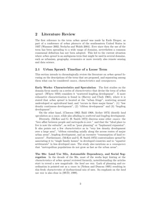 2 Literature Review
The ﬁrst reference to the term urban sprawl was made by Earle Draper, as
part of a conference of urban planners of the southeastern United States in
1937 (Wassmer 2002; Nechyba and Walsh 2004). Ever since then the use of the
term has been spreading to a wide range of domains, nevertheless a common
consensual deﬁnition has not been adopted. This led to the current situation
where urban sprawl is an ambiguous term that might be used in several domains,
such as urbanism, geography, economics or more recently also remote sensing
and data science.
2.1 Urban Sprawl: Timeline of a Loose Term
This section intends to chronologically review the literature on urban sprawl fo-
cusing on the descriptions of the term that are proposed, and separating among
them what can be considered causes, characteristics and consequences.
Early Works: Characteristics and Speculation The ﬁrst studies on the
domain focus mostly on a series of characteristics that devise the term of urban
sprawl: (Whyte 1958) considers it “scattered leapfrog development”. A more
exhaustive characterization is found in (Harvey and Clark 1965), where it is
stated that urban sprawl is located at the “urban fringe”, scattering around
undeveloped or agricultural land, and “occurs in three major forms”: (1) “low
density continuous development”, (2) “ribbon development” and (3) “leapfrog
development”.
On the other hand, (Clawson 1962; Bahl 1968; Archer 1973) identify land
speculation as a cause, while also alluding to scattered and leapfrog development.
Diversely, (McKee and G. H. Smith 1972) discerns some other causes: the
“love aﬀair between people and metropolis is over.” and that the “ideal place to
live is now the suburbs”, as well as “poor planning” or “haphazard expansion”.
It also points out a few characteristics as in “very low density development
over a large area”, “ribbon extending axially along the access routes of major
urban areas”, leapfrog development, and an excessive “consumption of land re-
sources”. Furthermore, (McKee and G. H. Smith 1972) contextualizes sprawl by
associating it to “single family homes” in developed countries and to “squatter
settlements” in less developed ones. The study also mentions as a consequence
that “metropolitan populations do not grow as fast as the urban areas”.
The 90s: Land Use Mix, Automobile Dependency, and Social Seg-
regation In the decade of the 90s, most of the works kept hinting at the
characteristics of urban sprawl reviewed formerly, notwithstanding the articles
start to reveal a new magnitude: the land use mix. Lack of planning and co-
ordination is pointed out as a cause in (Nelson and Duncan 1995) resulting in
this fresh characteristic of dysfunctional mix of uses. An emphasis on the land
use mix is also clear in (HUD, 1999).
3
 