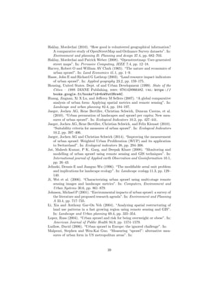 Haklay, Mordechai (2010). “How good is volunteered geographical information?
A comparative study of OpenStreetMap and Ordnance Survey datasets”. In:
Environment and planning B: Planning and design 37.4, pp. 682–703.
Haklay, Mordechai and Patrick Weber (2008). “Openstreetmap: User-generated
street maps”. In: Pervasive Computing, IEEE 7.4, pp. 12–18.
Harvey, Robert O and William AV Clark (1965). “The nature and economics of
urban sprawl”. In: Land Economics 41.1, pp. 1–9.
Hasse, John E and Richard G Lathrop (2003). “Land resource impact indicators
of urban sprawl”. In: Applied geography 23.2, pp. 159–175.
Housing, United States. Dept. of and Urban Development (1999). State of the
Cities – 1999. DIANE Publishing. isbn: 9781428966482. url: https://
books.google.fr/books?id=6oWVutUNre4C.
Huang, Jingnan, Xi X Lu, and Jeﬀerey M Sellers (2007). “A global comparative
analysis of urban form: Applying spatial metrics and remote sensing”. In:
Landscape and urban planning 82.4, pp. 184–197.
Jaeger, Jochen AG, Rene Bertiller, Christian Schwick, Duncan Cavens, et al.
(2010). “Urban permeation of landscapes and sprawl per capita: New mea-
sures of urban sprawl”. In: Ecological Indicators 10.2, pp. 427–441.
Jaeger, Jochen AG, Rene Bertiller, Christian Schwick, and Felix Kienast (2010).
“Suitability criteria for measures of urban sprawl”. In: Ecological Indicators
10.2, pp. 397–406.
Jaeger, Jochen AG and Christian Schwick (2014). “Improving the measurement
of urban sprawl: Weighted Urban Proliferation (WUP) and its application
to Switzerland”. In: Ecological indicators 38, pp. 294–308.
Jat, Mahesh Kumar, P K Garg, and Deepak Khare (2008). “Monitoring and
modelling of urban sprawl using remote sensing and GIS techniques”. In:
International journal of Applied earth Observation and Geoinformation 10.1,
pp. 26–43.
Jelinski, Dennis E and Jianguo Wu (1996). “The modiﬁable areal unit problem
and implications for landscape ecology”. In: Landscape ecology 11.3, pp. 129–
140.
Ji, Wei et al. (2006). “Characterizing urban sprawl using multi-stage remote
sensing images and landscape metrics”. In: Computers, Environment and
Urban Systems 30.6, pp. 861–879.
Johnson, Michael P (2001). “Environmental impacts of urban sprawl: a survey of
the literature and proposed research agenda”. In: Environment and Planning
A 33.4, pp. 717–735.
Li, Xia and Anthony Gar-On Yeh (2004). “Analyzing spatial restructuring of
land use patterns in a fast growing region using remote sensing and GIS”.
In: Landscape and Urban planning 69.4, pp. 335–354.
Lopez, Russ (2004). “Urban sprawl and risk for being overweight or obese”. In:
American Journal of Public Health 94.9, pp. 1574–1579.
Ludlow, David (2006). “Urban sprawl in Europe: the ignored challenge”. In:
Malpezzi, Stephen and Wen-Kai Guo. “Measuring “sprawl”: alternative mea-
sures of urban form in US metropolitan areas”. In:
39
 
