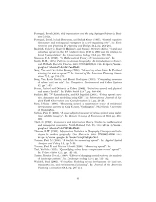 Portugali, Juval (2000). Self-organization and the city. Springer Science & Busi-
ness Media.
Portugali, Juval, Itzhak Benenson, and Itzhak Omer (1997). “Spatial cognitive
dissonance and sociospatial emergence in a self-organizing city”. In: Envi-
ronment and Planning B: Planning and Design 24.2, pp. 263–285.
Radeloﬀ, Volker C, Roger B Hammer, and Susan I Stewart (2005). “Rural and
suburban sprawl in the US Midwest from 1940 to 2000 and its relation to
forest fragmentation”. In: Conservation biology 19.3, pp. 793–805.
Shannon, C.E. (1948). “A Mathematical Theory of Communication”. In:
Smith, D.M. (1975). Patterns in Human Geography: An Introduction to Numer-
ical Methods. David & Charles. isbn: 9780844807645. url: https://books.
google.fr/books?id=43m1PwAACAAJ.
Song, Yan and Gerrit-Jan Knaap (2004). “Measuring urban form: Is Portland
winning the war on sprawl?” In: Journal of the American Planning Associ-
ation 70.2, pp. 210–225.
Song, Yan, Louis Merlin, and Daniel Rodriguez (2013). “Comparing measures
of urban land use mix”. In: Computers, Environment and Urban Systems
42, pp. 1–13.
Sturm, Roland and Deborah A Cohen (2004). “Suburban sprawl and physical
and mental health”. In: Public health 118.7, pp. 488–496.
Sudhira, HS, TV Ramachandra, and KS Jagadish (2004). “Urban sprawl: met-
rics, dynamics and modelling using GIS”. In: International Journal of Ap-
plied Earth Observation and Geoinformation 5.1, pp. 29–39.
Suen, I-Shian (1998). “Measuring sprawl: a quantitative study of residential
development pattern in King County, Washington”. PhD thesis. University
of Washington.
Sutton, Paul C (2003). “A scale-adjusted measure of urban sprawl using night-
time satellite imagery”. In: Remote Sensing of Environment 86.3, pp. 353–
369.
Theil, H. (1967). Economics and information theory. Studies in mathematical
and managerial economics. North-Holland Pub. Co. url: https://books.
google.fr/books?id=VVNVAAAAMAAJ.
Thomas, R.W. (1981). Information Statistics in Geography. Concepts and tech-
niques in modern geography. Geo Abstracts. isbn: 9780860940906. url:
https://books.google.fr/books?id=jK5rPgAACAAJ.
Torrens, Paul M (2008). “A toolkit for measuring sprawl”. In: Applied Spatial
Analysis and Policy 1.1, pp. 5–36.
Torrens, Paul M and Marina Alberti (2000). “Measuring sprawl”. In:
Tsai, Yu-Hsin (2005). “Quantifying urban form: compactness versus’ sprawl’”.
In: Urban studies 42.1, pp. 141–161.
Turner, Monica G et al. (1989). “Eﬀects of changing spatial scale on the analysis
of landscape pattern”. In: Landscape ecology 3.3-4, pp. 153–162.
Waddell, Paul (2002). “UrbanSim: Modeling urban development for land use,
transportation, and environmental planning”. In: Journal of the American
Planning Association 68.3, pp. 297–314.
41
 
