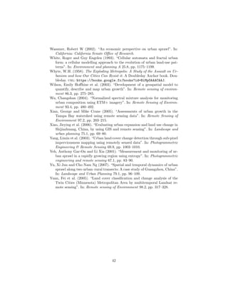 Wassmer, Robert W (2002). “An economic perspective on urban sprawl”. In:
California: California Senate Oﬃce of Research.
White, Roger and Guy Engelen (1993). “Cellular automata and fractal urban
form: a cellular modelling approach to the evolution of urban land-use pat-
terns”. In: Environment and planning A 25.8, pp. 1175–1199.
Whyte, W.H. (1958). The Exploding Metropolis: A Study of the Assault on Ur-
banism and how Our Cities Can Resist it. A Doubleday Anchor book. Dou-
bleday. url: https://books.google.fr/books?id=BiMpOAAACAAJ.
Wilson, Emily Hoﬀhine et al. (2003). “Development of a geospatial model to
quantify, describe and map urban growth”. In: Remote sensing of environ-
ment 86.3, pp. 275–285.
Wu, Changshan (2004). “Normalized spectral mixture analysis for monitoring
urban composition using ETM+ imagery”. In: Remote Sensing of Environ-
ment 93.4, pp. 480–492.
Xian, George and Mike Crane (2005). “Assessments of urban growth in the
Tampa Bay watershed using remote sensing data”. In: Remote Sensing of
Environment 97.2, pp. 203–215.
Xiao, Jieying et al. (2006). “Evaluating urban expansion and land use change in
Shijiazhuang, China, by using GIS and remote sensing”. In: Landscape and
urban planning 75.1, pp. 69–80.
Yang, Limin et al. (2003). “Urban land-cover change detection through sub-pixel
imperviousness mapping using remotely sensed data”. In: Photogrammetric
Engineering & Remote Sensing 69.9, pp. 1003–1010.
Yeh, Anthony Gar-On and Li Xia (2001). “Measurement and monitoring of ur-
ban sprawl in a rapidly growing region using entropy”. In: Photogrammetric
engineering and remote sensing 67.1, pp. 83–90.
Yu, Xi Jun and Cho Nam Ng (2007). “Spatial and temporal dynamics of urban
sprawl along two urban–rural transects: A case study of Guangzhou, China”.
In: Landscape and Urban Planning 79.1, pp. 96–109.
Yuan, Fei et al. (2005). “Land cover classiﬁcation and change analysis of the
Twin Cities (Minnesota) Metropolitan Area by multitemporal Landsat re-
mote sensing”. In: Remote sensing of Environment 98.2, pp. 317–328.
42
 